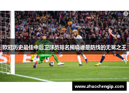 欧冠历史最佳中后卫球员排名揭晓谁是防线的无冕之王